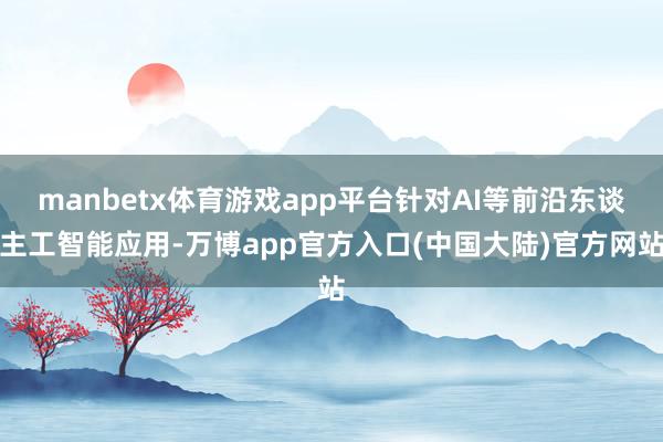 manbetx体育游戏app平台针对AI等前沿东谈主工智能应用-万博app官方入口(中国大陆)官方网站