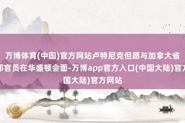 万博体育(中国)官方网站卢特尼克但愿与加拿大省和联邦官员在华盛顿会面-万博app官方入口(中国大陆)官方网站