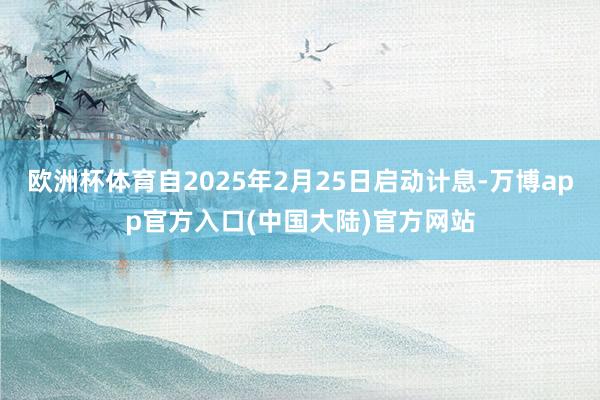 欧洲杯体育自2025年2月25日启动计息-万博app官方入口(中国大陆)官方网站