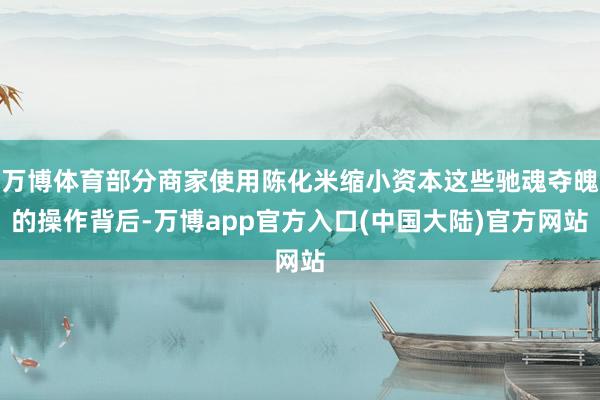 万博体育部分商家使用陈化米缩小资本这些驰魂夺魄的操作背后-万博app官方入口(中国大陆)官方网站
