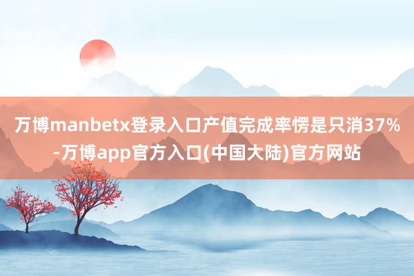 万博manbetx登录入口产值完成率愣是只消37%-万博app官方入口(中国大陆)官方网站