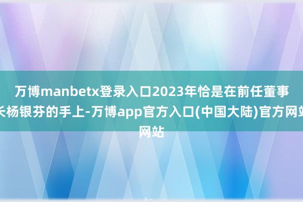万博manbetx登录入口2023年恰是在前任董事长杨银芬的手上-万博app官方入口(中国大陆)官方网站