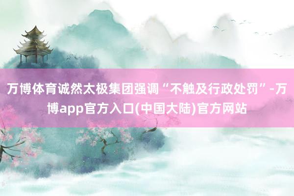 万博体育诚然太极集团强调“不触及行政处罚”-万博app官方入口(中国大陆)官方网站