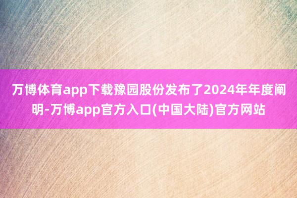 万博体育app下载豫园股份发布了2024年年度阐明-万博app官方入口(中国大陆)官方网站