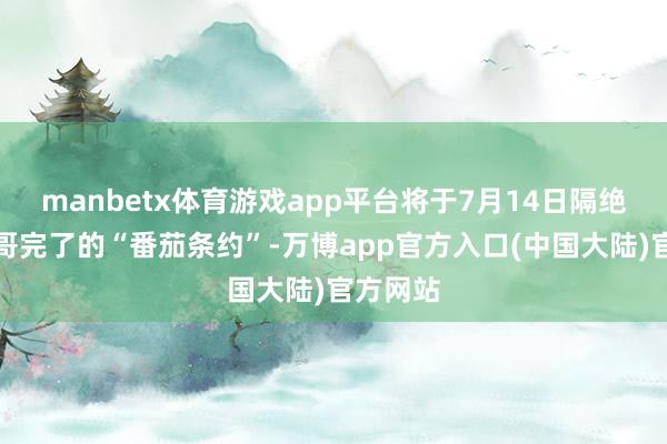 manbetx体育游戏app平台将于7月14日隔绝与墨西哥完了的“番茄条约”-万博app官方入口(中国大陆)官方网站