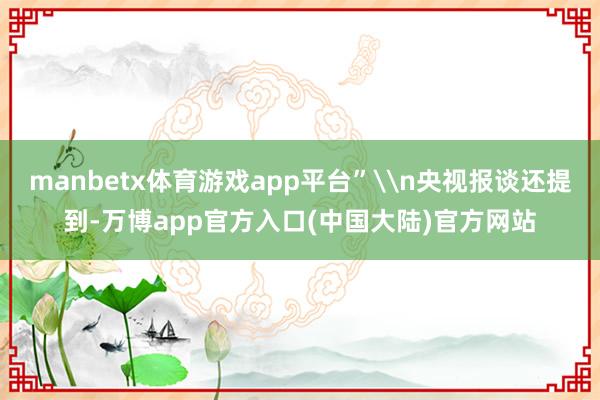 manbetx体育游戏app平台”\n央视报谈还提到-万博app官方入口(中国大陆)官方网站