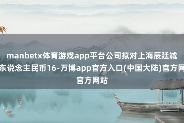 manbetx体育游戏app平台公司拟对上海辰廷减资东说念主民币16-万博app官方入口(中国大陆)官方网站