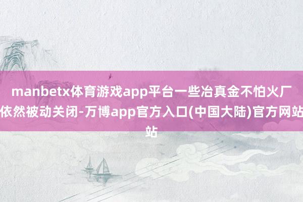 manbetx体育游戏app平台一些冶真金不怕火厂依然被动关闭-万博app官方入口(中国大陆)官方网站