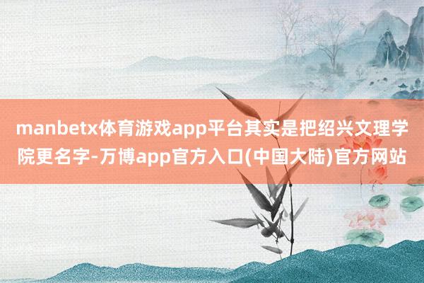 manbetx体育游戏app平台其实是把绍兴文理学院更名字-万博app官方入口(中国大陆)官方网站