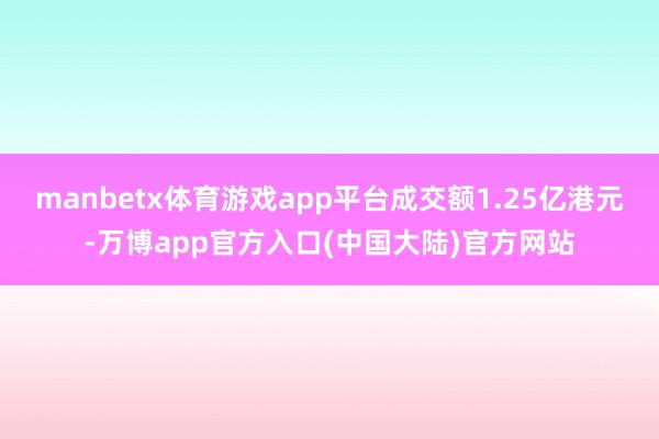 manbetx体育游戏app平台成交额1.25亿港元-万博app官方入口(中国大陆)官方网站