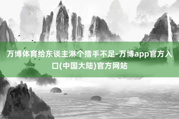 万博体育给东谈主淋个措手不足-万博app官方入口(中国大陆)官方网站