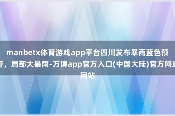 manbetx体育游戏app平台四川发布暴雨蓝色预警,局部大暴雨-万博app官方入口(中国大陆)官方网站