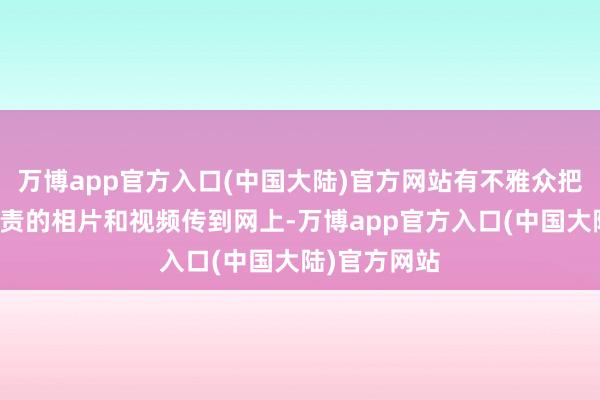 万博app官方入口(中国大陆)官方网站有不雅众把他在场上职责的相片和视频传到网上-万博app官方入口(中国大陆)官方网站