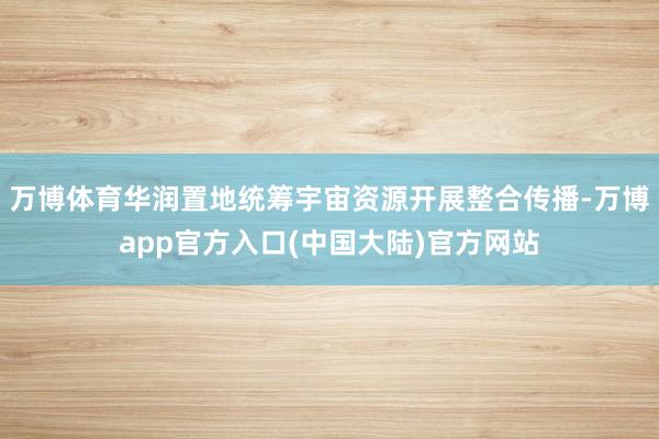 万博体育华润置地统筹宇宙资源开展整合传播-万博app官方入口(中国大陆)官方网站