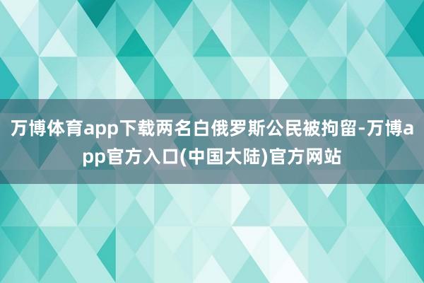万博体育app下载两名白俄罗斯公民被拘留-万博app官方入口(中国大陆)官方网站