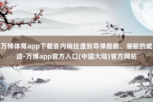 万博体育app下载委内瑞拉遭到导弹舰艇、潜艇的威迫-万博app官方入口(中国大陆)官方网站