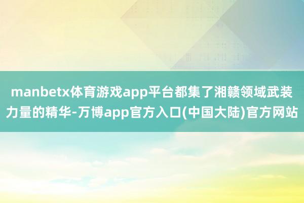 manbetx体育游戏app平台都集了湘赣领域武装力量的精华-万博app官方入口(中国大陆)官方网站