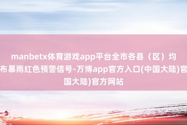 manbetx体育游戏app平台全市各县(区)均可能发布暴雨红色预警信号-万博app官方入口(中国大陆)官方网站