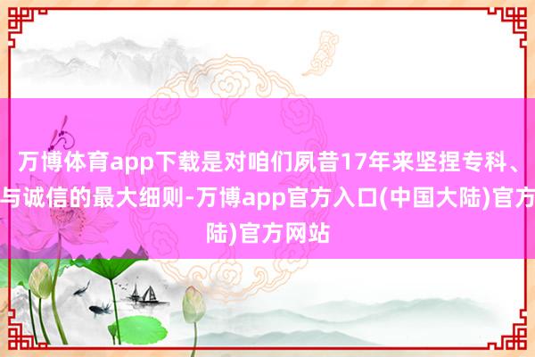 万博体育app下载是对咱们夙昔17年来坚捏专科、翻新与诚信的最大细则-万博app官方入口(中国大陆)官方网站