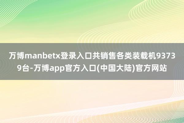 万博manbetx登录入口共销售各类装载机93739台-万博app官方入口(中国大陆)官方网站