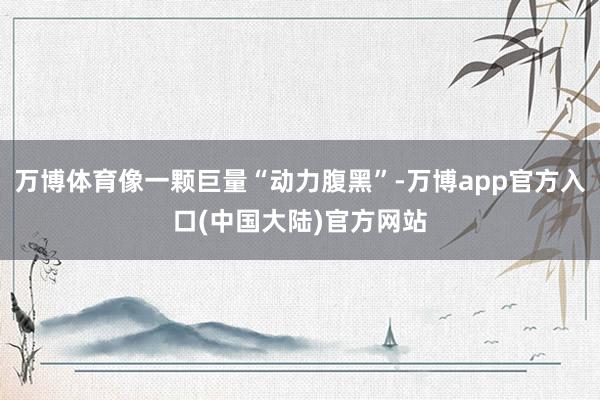 万博体育像一颗巨量“动力腹黑”-万博app官方入口(中国大陆)官方网站