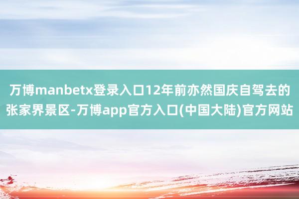 万博manbetx登录入口12年前亦然国庆自驾去的张家界景区-万博app官方入口(中国大陆)官方网站