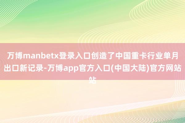 万博manbetx登录入口创造了中国重卡行业单月出口新记录-万博app官方入口(中国大陆)官方网站