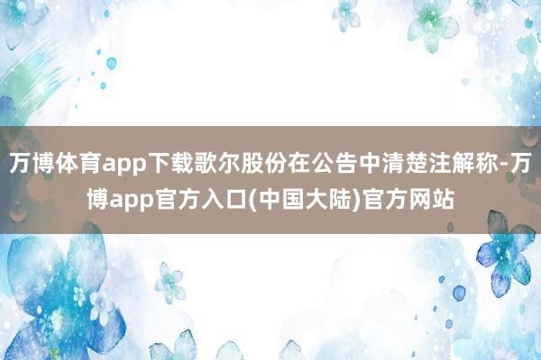 万博体育app下载歌尔股份在公告中清楚注解称-万博app官方入口(中国大陆)官方网站