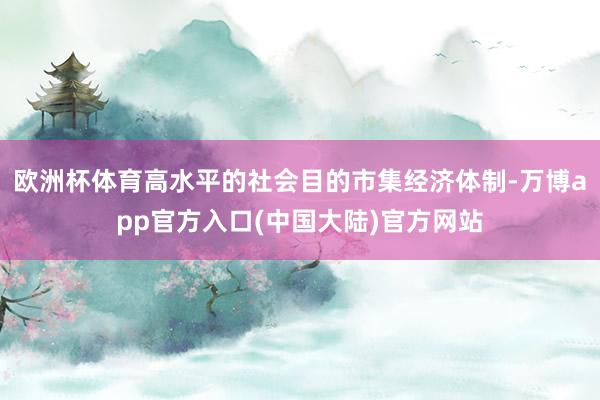 欧洲杯体育高水平的社会目的市集经济体制-万博app官方入口(中国大陆)官方网站