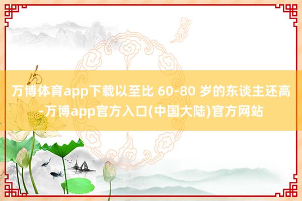 万博体育app下载以至比 60-80 岁的东谈主还高-万博app官方入口(中国大陆)官方网站
