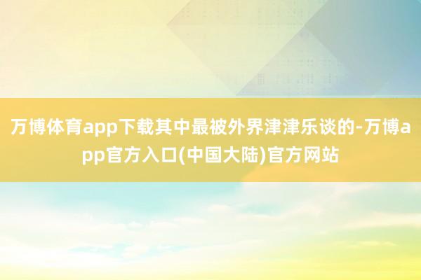 万博体育app下载其中最被外界津津乐谈的-万博app官方入口(中国大陆)官方网站