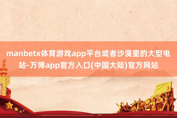 manbetx体育游戏app平台或者沙漠里的大型电站-万博app官方入口(中国大陆)官方网站
