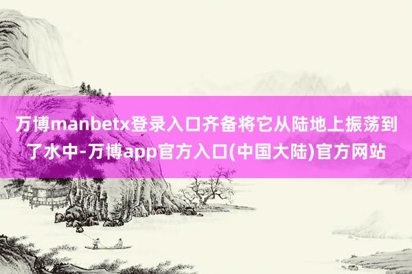 万博manbetx登录入口齐备将它从陆地上振荡到了水中-万博app官方入口(中国大陆)官方网站