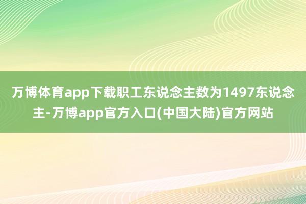 万博体育app下载职工东说念主数为1497东说念主-万博app官方入口(中国大陆)官方网站