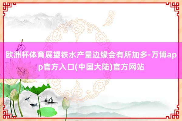 欧洲杯体育展望铁水产量边缘会有所加多-万博app官方入口(中国大陆)官方网站
