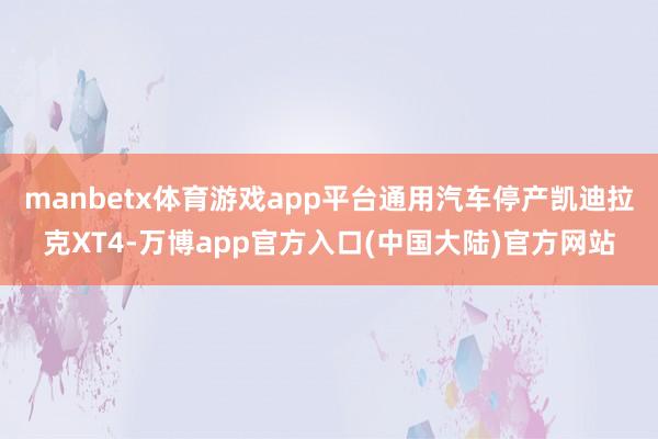 manbetx体育游戏app平台通用汽车停产凯迪拉克XT4-万博app官方入口(中国大陆)官方网站