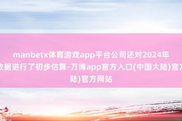 manbetx体育游戏app平台公司还对2024年财务数据进行了初步估算-万博app官方入口(中国大陆)官方网站