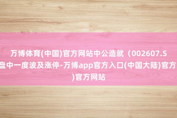 万博体育(中国)官方网站中公造就（002607.SZ）盘中一度波及涨停-万博app官方入口(中国大陆)官方网站