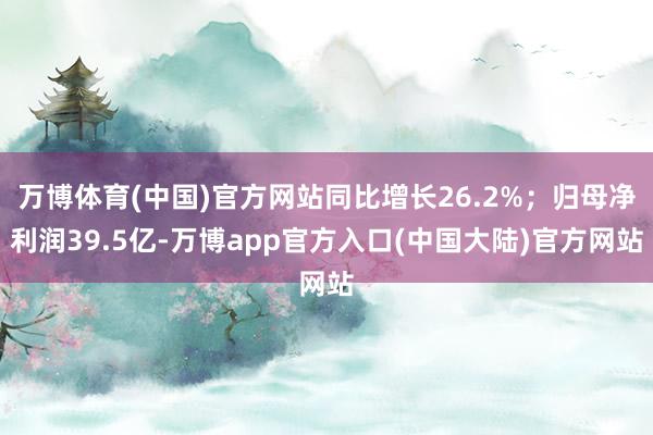 万博体育(中国)官方网站同比增长26.2%；归母净利润39.5亿-万博app官方入口(中国大陆)官方网站