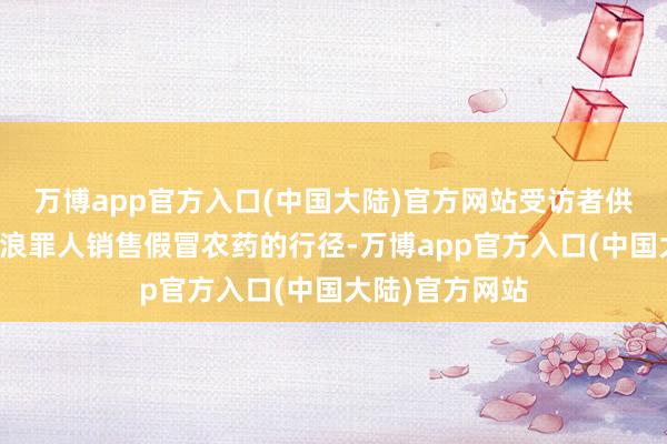 万博app官方入口(中国大陆)官方网站受访者供图咱们不成放浪罪人销售假冒农药的行径-万博app官方入口(中国大陆)官方网站