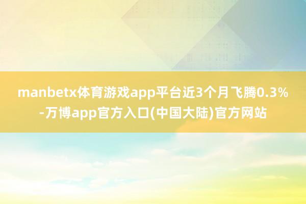 manbetx体育游戏app平台近3个月飞腾0.3%-万博app官方入口(中国大陆)官方网站