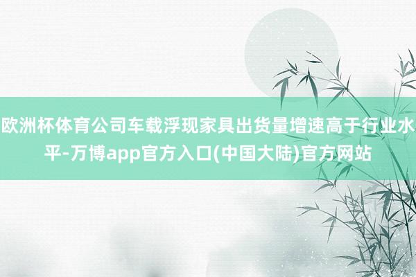 欧洲杯体育公司车载浮现家具出货量增速高于行业水平-万博app官方入口(中国大陆)官方网站