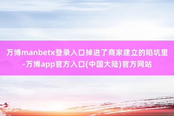 万博manbetx登录入口掉进了商家建立的陷坑里-万博app官方入口(中国大陆)官方网站