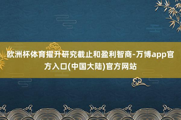 欧洲杯体育擢升研究截止和盈利智商-万博app官方入口(中国大陆)官方网站