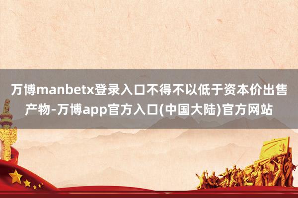 万博manbetx登录入口不得不以低于资本价出售产物-万博app官方入口(中国大陆)官方网站