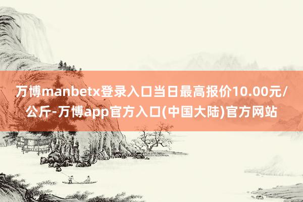万博manbetx登录入口当日最高报价10.00元/公斤-万博app官方入口(中国大陆)官方网站
