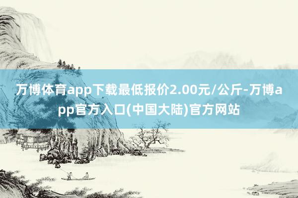万博体育app下载最低报价2.00元/公斤-万博app官方入口(中国大陆)官方网站
