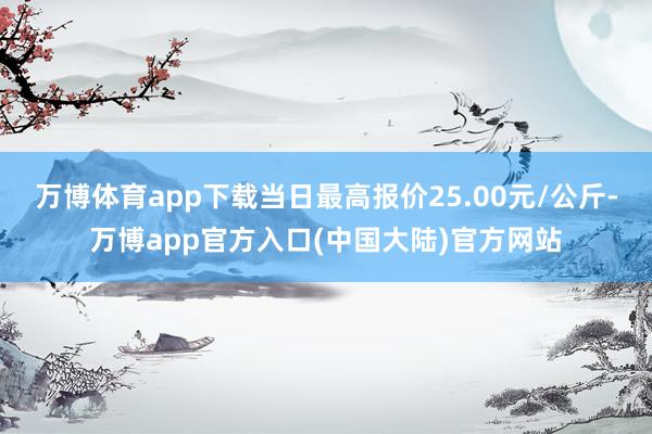 万博体育app下载当日最高报价25.00元/公斤-万博app官方入口(中国大陆)官方网站