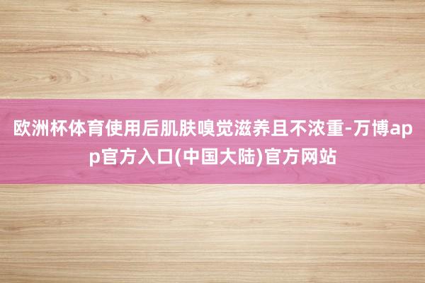 欧洲杯体育使用后肌肤嗅觉滋养且不浓重-万博app官方入口(中国大陆)官方网站