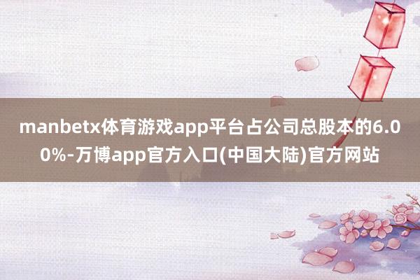 manbetx体育游戏app平台占公司总股本的6.00%-万博app官方入口(中国大陆)官方网站